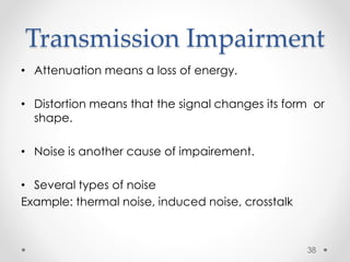 Transmission Impairment 
• Attenuation means a loss of energy. 
• Distortion means that the signal changes its form or 
shape. 
• Noise is another cause of impairement. 
• Several types of noise 
Example: thermal noise, induced noise, crosstalk 
38 
 