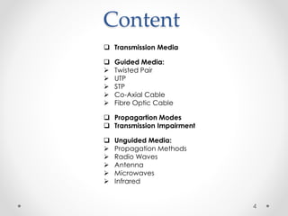 Content 
 Transmission Media 
 Guided Media: 
 Twisted Pair 
 UTP 
 STP 
 Co-Axial Cable 
 Fibre Optic Cable 
 Propagartion Modes 
 Transmission Impairment 
 Unguided Media: 
 Propagation Methods 
 Radio Waves 
 Antenna 
 Microwaves 
 Infrared 
4 
 