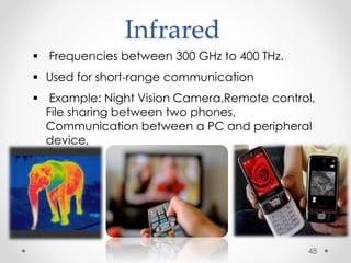 Infrared 
 Frequencies between 300 GHz to 400 THz. 
 Used for short-range communication 
 Example: Night Vision Camera,Remote control, 
File sharing between two phones, 
Communication between a PC and peripheral 
device, 
48 
 