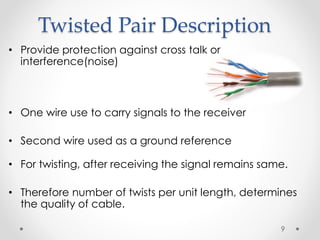 Twisted Pair Description 
• Provide protection against cross talk or 
interference(noise) 
• One wire use to carry signals to the receiver 
• Second wire used as a ground reference 
• For twisting, after receiving the signal remains same. 
• Therefore number of twists per unit length, determines 
the quality of cable. 
9 
 