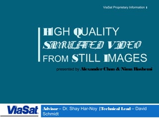 1 
ViaSat Proprietary Information 
HIGH QUALITY 
SIMULATED VIDEO 
FROM STILL IMAGES 
presented by Alexander Chan & Nima Hashemi 
Advisor – Dr. Shay Har-Noy | Technical Lead – David 
Schmidt 
 