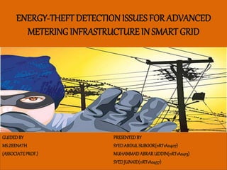 ENERGY-THEFT DETECTION ISSUES FOR ADVANCED
METERING INFRASTRUCTURE IN SMART GRID
GUIDEDBY
MS.ZEENATH
(ASSOCIATEPROF.)
PRESENTEDBY
SYEDABDULSUBOOR(11RT1A0407)
MUHAMMADABRARUDDIN(11RT1A0413)
SYEDJUNAID(11RT1A0457)
 