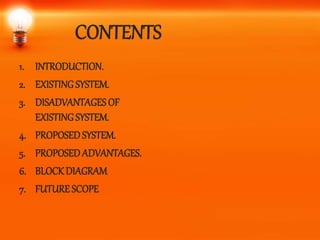 CONTENTS
1. INTRODUCTION.
2. EXISTINGSYSTEM.
3. DISADVANTAGESOF
EXISTINGSYSTEM.
4. PROPOSEDSYSTEM.
5. PROPOSEDADVANTAGES.
6. BLOCKDIAGRAM
7. FUTURESCOPE
 