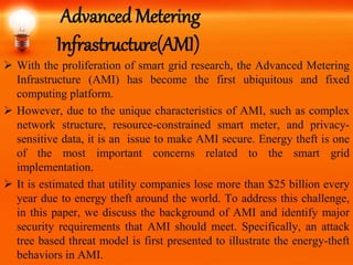 Advanced Metering
Infrastructure(AMI)
 With the proliferation of smart grid research, the Advanced Metering
Infrastructure (AMI) has become the first ubiquitous and fixed
computing platform.
 However, due to the unique characteristics of AMI, such as complex
network structure, resource-constrained smart meter, and privacy-
sensitive data, it is an issue to make AMI secure. Energy theft is one
of the most important concerns related to the smart grid
implementation.
 It is estimated that utility companies lose more than $25 billion every
year due to energy theft around the world. To address this challenge,
in this paper, we discuss the background of AMI and identify major
security requirements that AMI should meet. Specifically, an attack
tree based threat model is first presented to illustrate the energy-theft
behaviors in AMI.
 
