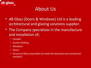 About Us
• AB Glass (Doors & Windows) Ltd is a leading
architectural and glazing solutions supplier.
• The Company specialises in the manufacture
and installation of;
– Facades
– Curtain Walling
– Windows
– Doors
– Structural Glass Assemblies (or both the domestic and commercial
markets).