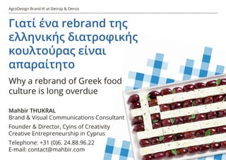 AgroDesign Brand It! at Detrop & Oenos
Γιατί ένα rebrand της
ελληνικής διατροφικής
κουλτούρας είναι
απαραίτητο
Why a rebrand of Greek food
culture is long overdue
Mahbir THUKRAL
Brand & Visual Communications Consultant
Founder & Director, Cyins of Creativity
Creative Entrepreneurship in Cyprus
Telephone: +31 (0)6. 24.88.96.22
E-mail: contact@mahbir.com
 