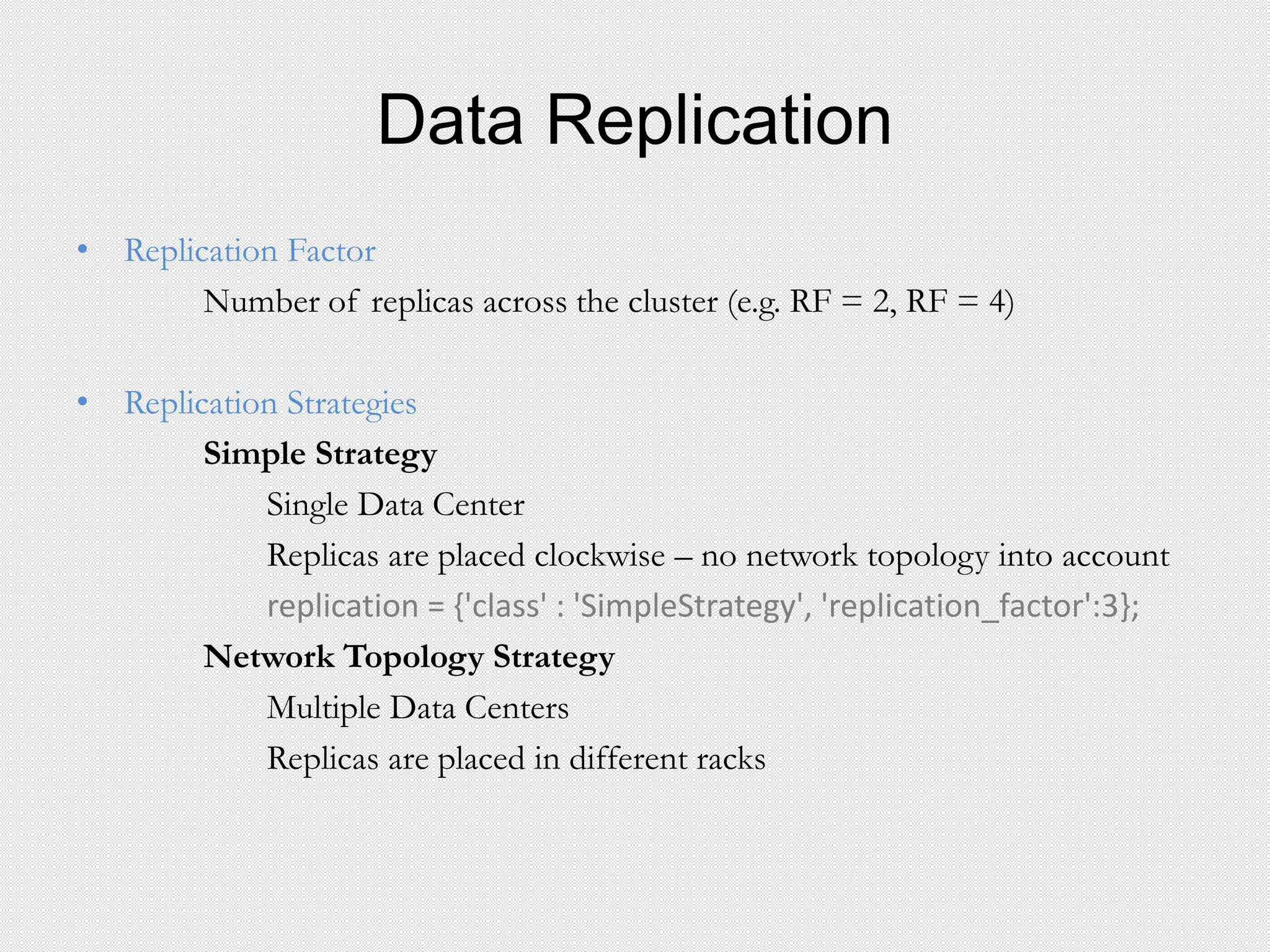 Data Replication
• Replication Factor
Number of replicas across the cluster (e.g. RF = 2, RF = 4)
• Replication Strategies
Simple Strategy
Single Data Center
Replicas are placed clockwise – no network topology into account
replication = {'class' : 'SimpleStrategy', 'replication_factor':3};
Network Topology Strategy
Multiple Data Centers
Replicas are placed in different racks
 