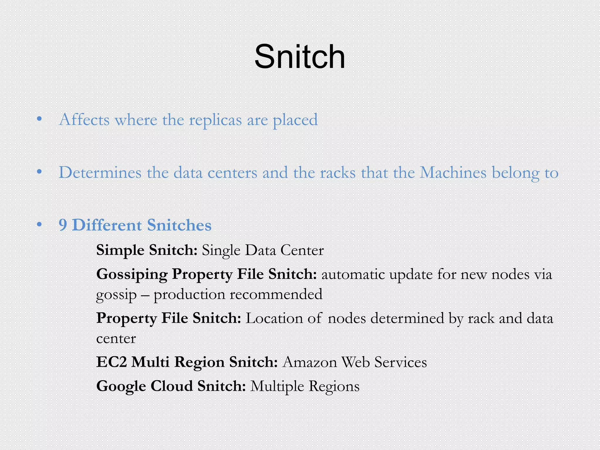 Snitch
• Affects where the replicas are placed
• Determines the data centers and the racks that the Machines belong to
• 9 Different Snitches
Simple Snitch: Single Data Center
Gossiping Property File Snitch: automatic update for new nodes via
gossip – production recommended
Property File Snitch: Location of nodes determined by rack and data
center
EC2 Multi Region Snitch: Amazon Web Services
Google Cloud Snitch: Multiple Regions
 