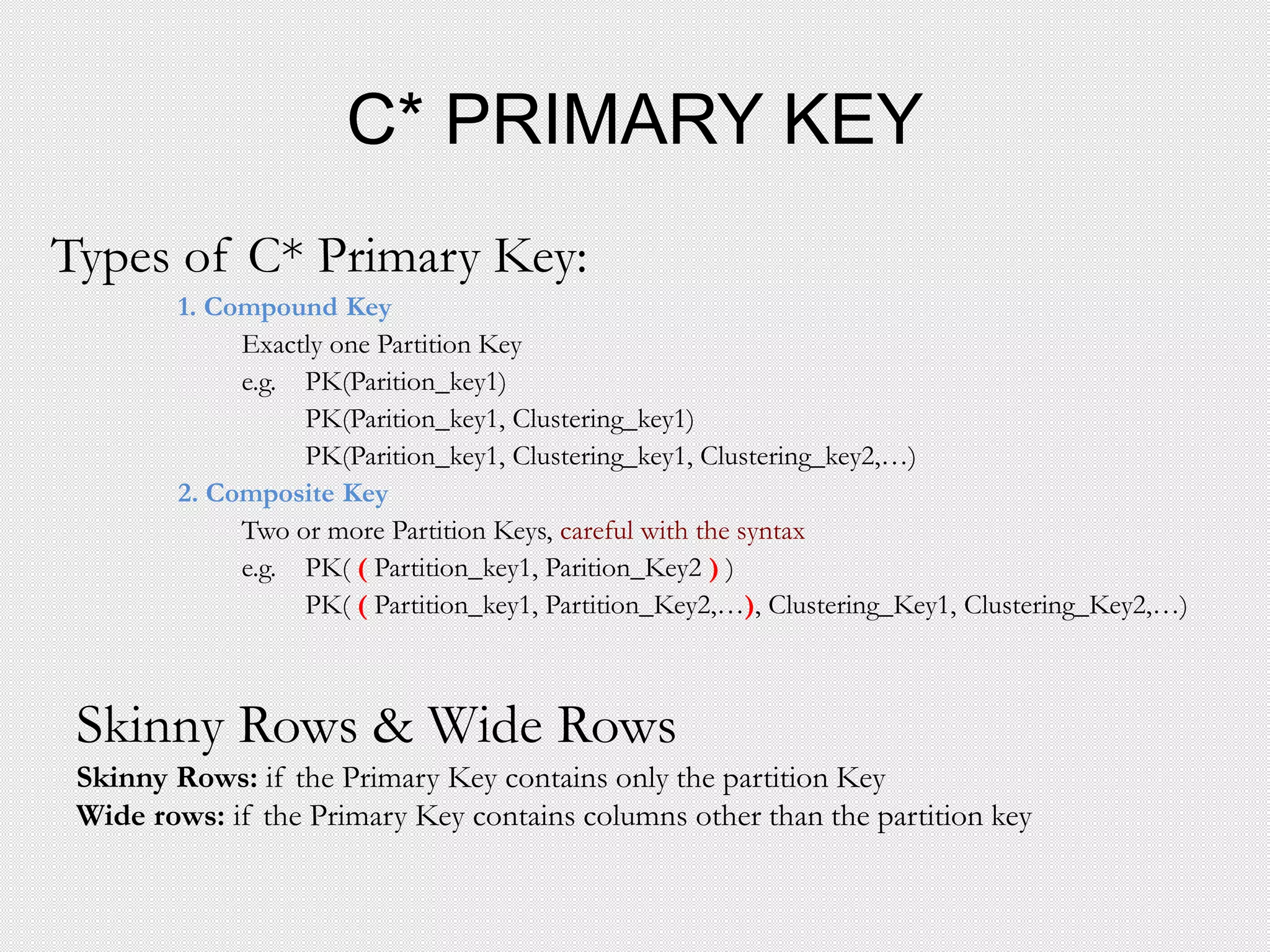 C* PRIMARY KEY
Types of C* Primary Key:
1. Compound Key
Exactly one Partition Key
e.g. PK(Parition_key1)
PK(Parition_key1, Clustering_key1)
PK(Parition_key1, Clustering_key1, Clustering_key2,…)
2. Composite Key
Two or more Partition Keys, careful with the syntax
e.g. PK( ( Partition_key1, Parition_Key2 ) )
PK( ( Partition_key1, Partition_Key2,…), Clustering_Key1, Clustering_Key2,…)
Skinny Rows & Wide Rows
Skinny Rows: if the Primary Key contains only the partition Key
Wide rows: if the Primary Key contains columns other than the partition key
 