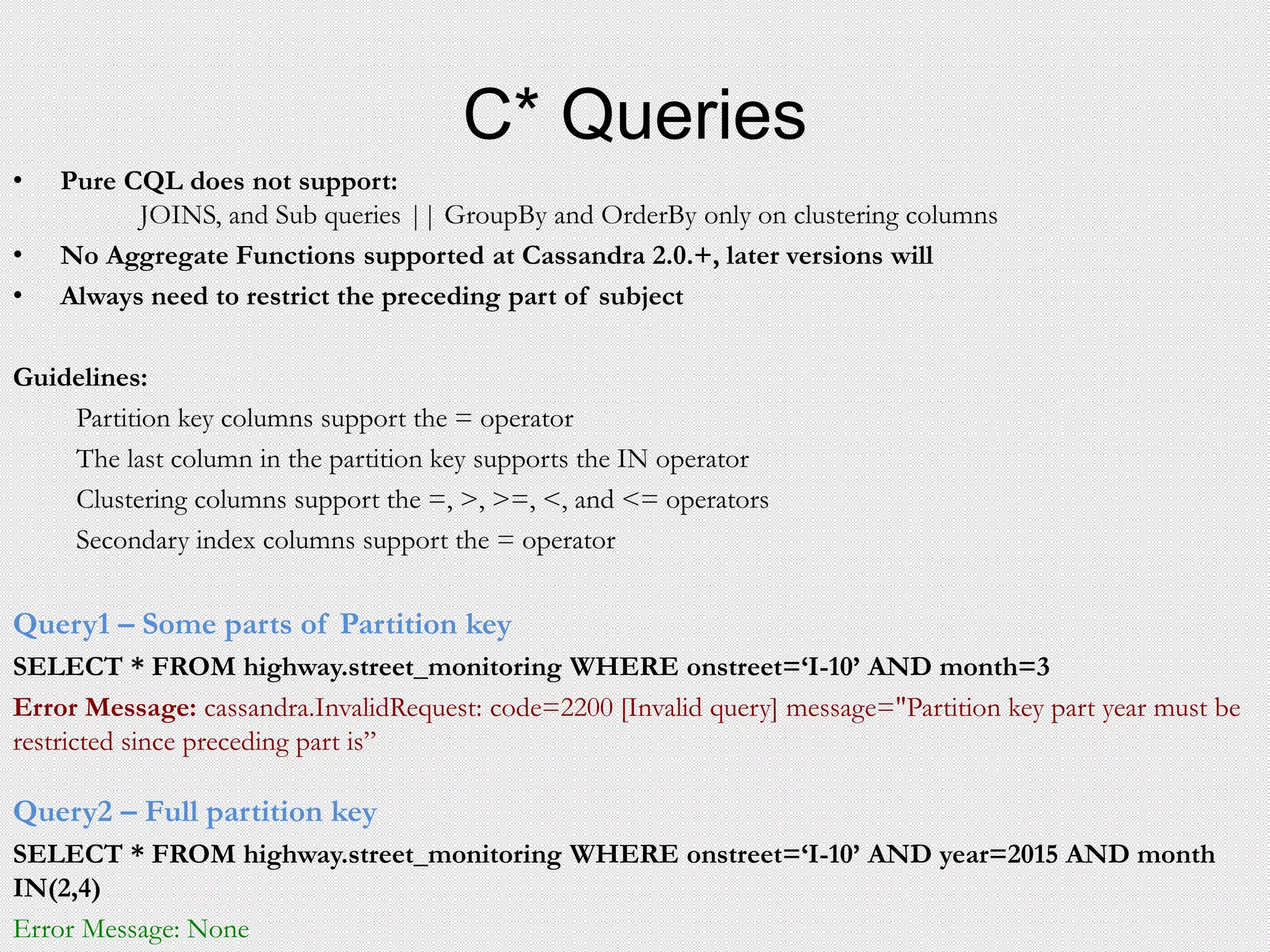 C* Queries
• Pure CQL does not support:
JOINS, and Sub queries || GroupBy and OrderBy only on clustering columns
• No Aggregate Functions supported at Cassandra 2.0.+, later versions will
• Always need to restrict the preceding part of subject
Guidelines:
Partition key columns support the = operator
The last column in the partition key supports the IN operator
Clustering columns support the =, >, >=, <, and <= operators
Secondary index columns support the = operator
Query1 – Some parts of Partition key
SELECT * FROM highway.street_monitoring WHERE onstreet=‘I-10’ AND month=3
Error Message: cassandra.InvalidRequest: code=2200 [Invalid query] message="Partition key part year must be
restricted since preceding part is”
Query2 – Full partition key
SELECT * FROM highway.street_monitoring WHERE onstreet=‘I-10’ AND year=2015 AND month
IN(2,4)
Error Message: None
 
