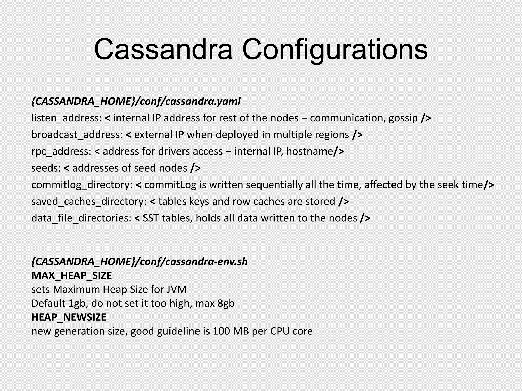 Cassandra Configurations
{CASSANDRA_HOME}/conf/cassandra.yaml
listen_address: < internal IP address for rest of the nodes – communication, gossip />
broadcast_address: < external IP when deployed in multiple regions />
rpc_address: < address for drivers access – internal IP, hostname/>
seeds: < addresses of seed nodes />
commitlog_directory: < commitLog is written sequentially all the time, affected by the seek time/>
saved_caches_directory: < tables keys and row caches are stored />
data_file_directories: < SST tables, holds all data written to the nodes />
{CASSANDRA_HOME}/conf/cassandra-env.sh
MAX_HEAP_SIZE
sets Maximum Heap Size for JVM
Default 1gb, do not set it too high, max 8gb
HEAP_NEWSIZE
new generation size, good guideline is 100 MB per CPU core
 