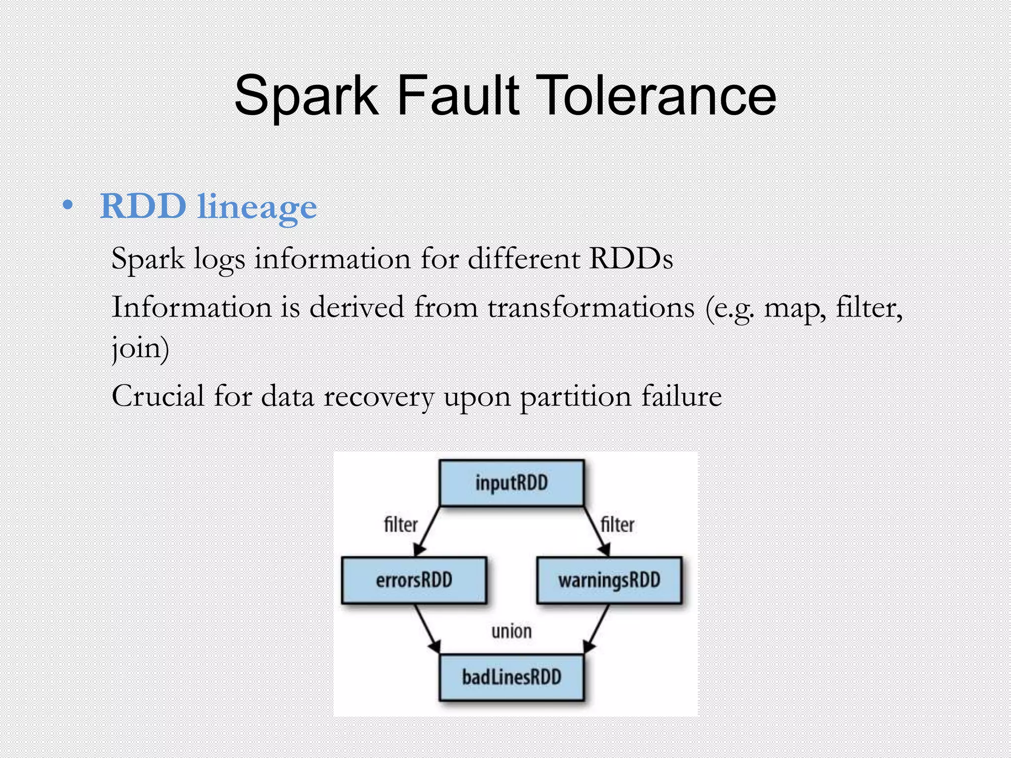 Spark Fault Tolerance
• RDD lineage
Spark logs information for different RDDs
Information is derived from transformations (e.g. map, filter,
join)
Crucial for data recovery upon partition failure
 