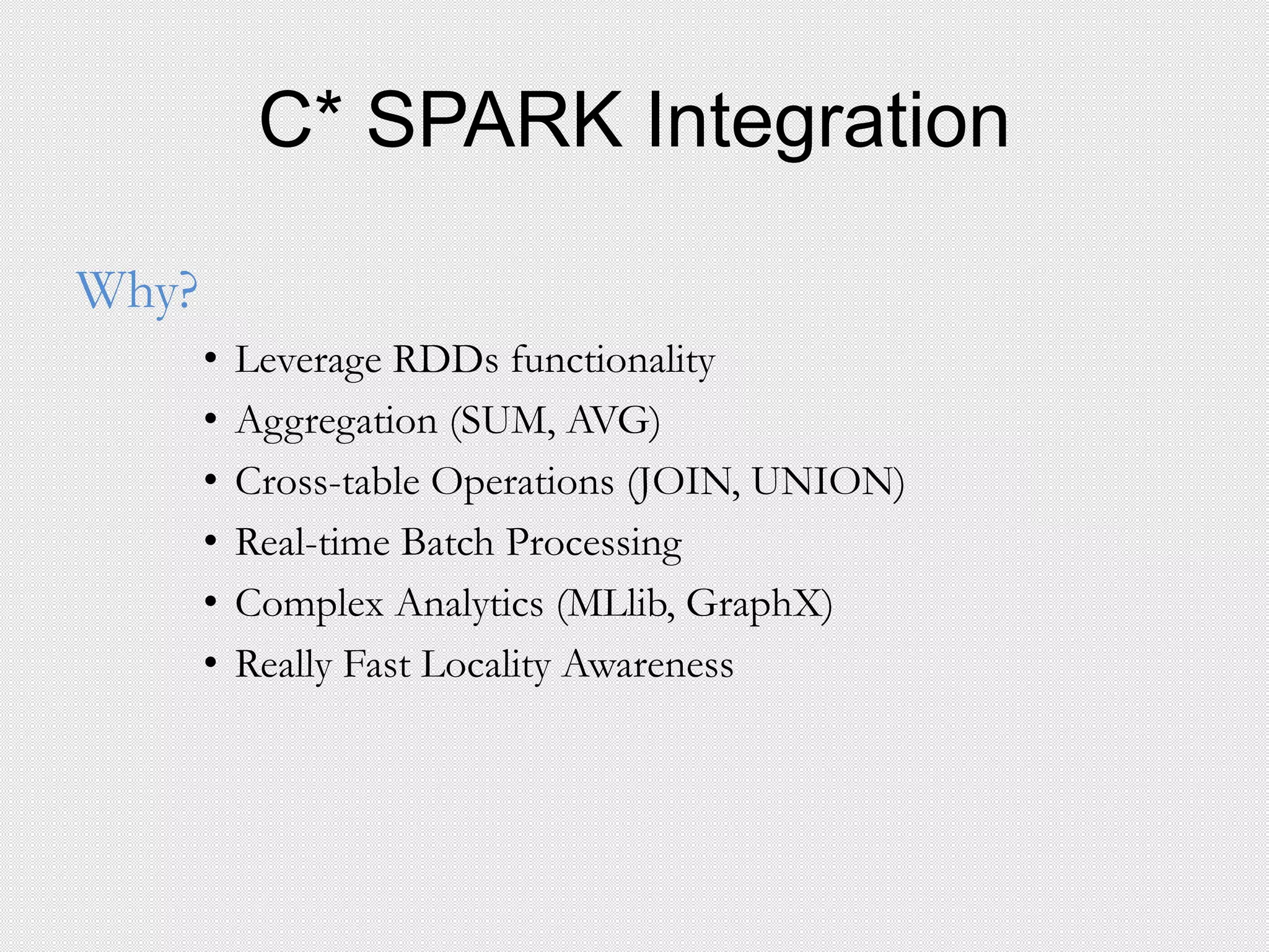C* SPARK Integration
Why?
• Leverage RDDs functionality
• Aggregation (SUM, AVG)
• Cross-table Operations (JOIN, UNION)
• Real-time Batch Processing
• Complex Analytics (MLlib, GraphX)
• Really Fast Locality Awareness
 