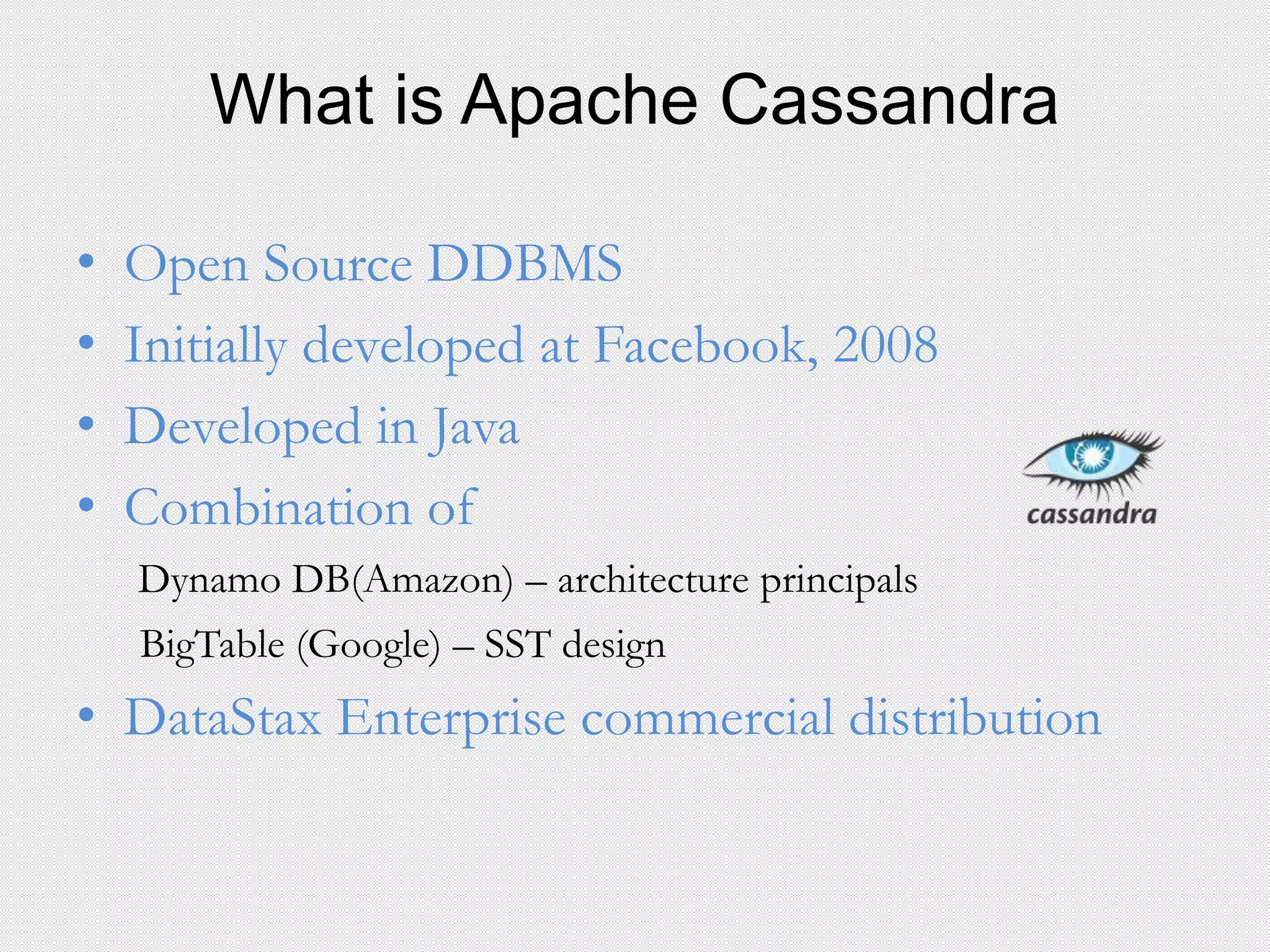 What is Apache Cassandra
• Open Source DDBMS
• Initially developed at Facebook, 2008
• Developed in Java
• Combination of
Dynamo DB(Amazon) – architecture principals
BigTable (Google) – SST design
• DataStax Enterprise commercial distribution
 