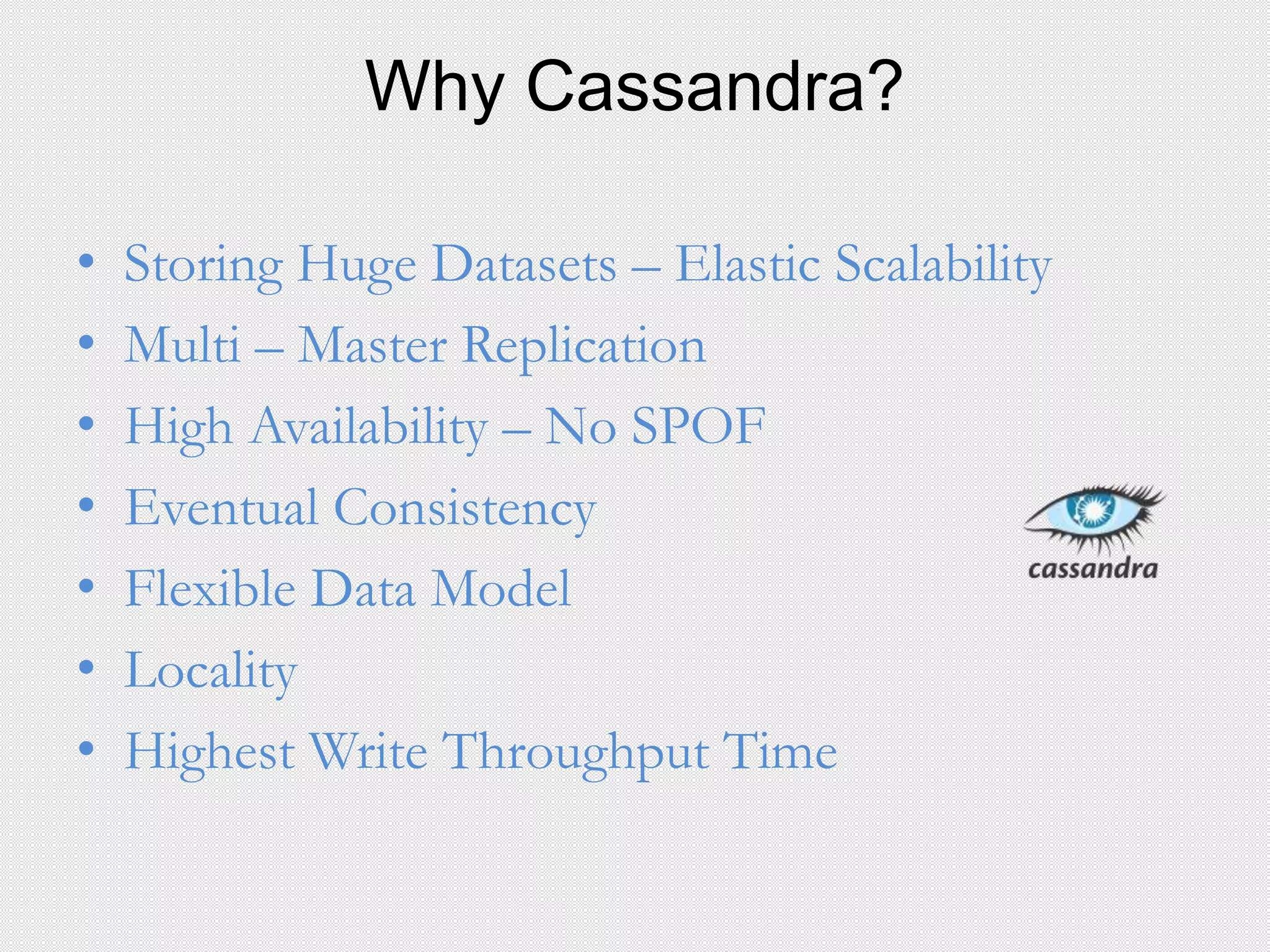 Why Cassandra?
• Storing Huge Datasets – Elastic Scalability
• Multi – Master Replication
• High Availability – No SPOF
• Eventual Consistency
• Flexible Data Model
• Locality
• Highest Write Throughput Time
 