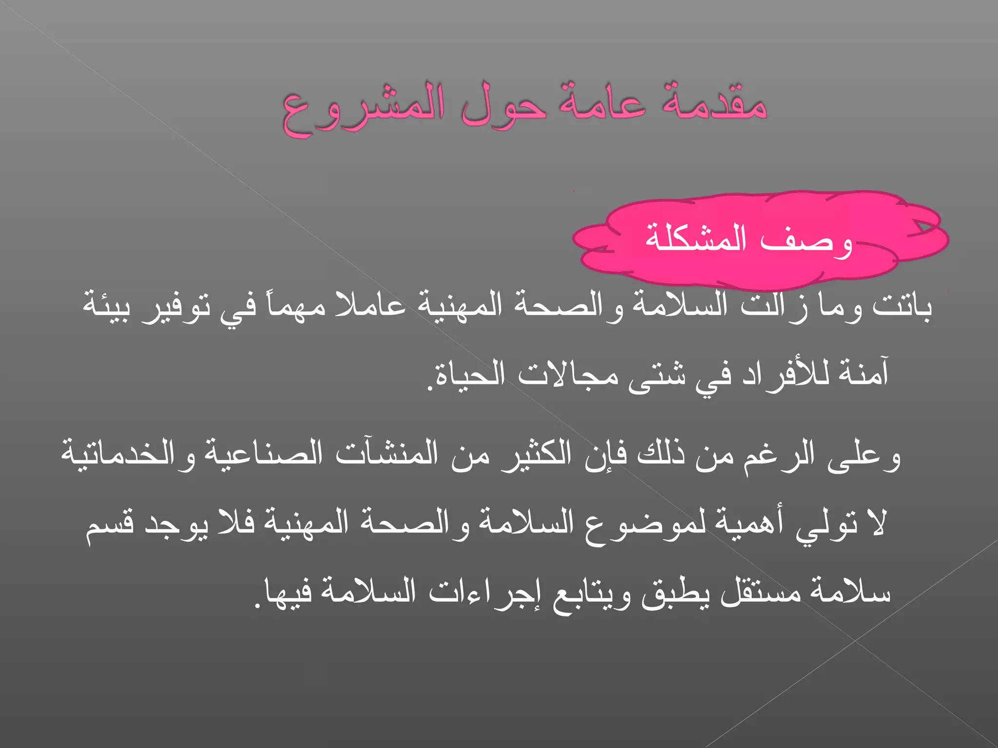 ‫بيئة‬ ‫توفير‬ ‫في‬ ‫ا‬ً ‫مهم‬ ‫عامل‬ ‫المهنية‬ ‫والصحة‬ ‫السلمة‬ ‫زالت‬ ‫وما‬ ‫باتت‬
.‫الحياة‬ ‫مجال ت‬ ‫شتى‬ ‫في‬ ‫للفراد‬ ‫آمنة‬
‫والخدماتية‬ ‫الصناعية‬ ‫المنشآ ت‬ ‫من‬ ‫الكثير‬ ‫فإن‬ ‫ذلك‬ ‫من‬ ‫الرغم‬ ‫وعلى‬
‫قسم‬ ‫يوجد‬ ‫فل‬ ‫المهنية‬ ‫والصحة‬ ‫السلمة‬ ‫لموضوع‬ ‫أهمية‬ ‫تولي‬ ‫ل‬
.‫فيها‬ ‫السلمة‬ ‫إجراءا ت‬ ‫ويتابع‬ ‫يطبق‬ ‫مستقل‬ ‫سلمة‬
‫المشكلة‬ ‫وصف‬
 