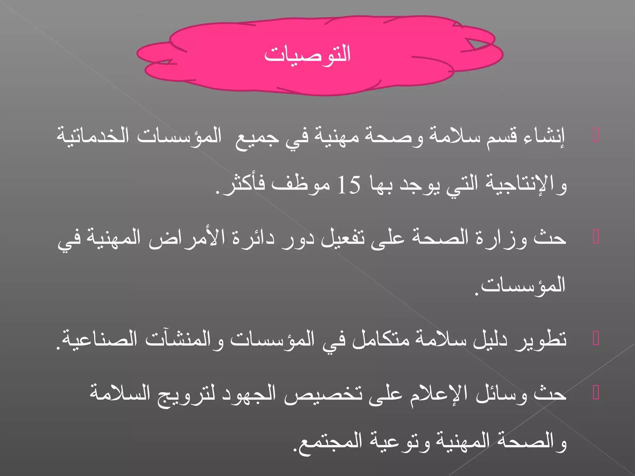 ‫الخدماتية‬ ‫المؤتسسات‬ ‫رجميع‬ ‫في‬ ‫مهنية‬ ‫واصحة‬ ‫تسلمة‬ ‫قسم‬ ‫إنشاء‬
‫بها‬ ‫يورجد‬ ‫التي‬ ‫والنتارجية‬15.‫فأكثر‬ ‫موظف‬
‫في‬ ‫المهنية‬ ‫المراض‬ ‫دائرة‬ ‫دور‬ ‫تفعيل‬ ‫على‬ ‫الصحة‬ ‫وزارة‬ ‫حث‬
.‫المؤتسسات‬
.‫الصناعية‬ ‫والمنشآت‬ ‫المؤتسسات‬ ‫في‬ ‫متكامل‬ ‫تسلمة‬ ‫دليل‬ ‫تطوير‬
‫السلمة‬ ‫لترويج‬ ‫الجهود‬ ‫تخصيص‬ ‫على‬ ‫العل م‬ ‫وتسائل‬ ‫حث‬
.‫المجتمع‬ ‫وتوعية‬ ‫المهنية‬ ‫والصحة‬
‫التواصيات‬
 
