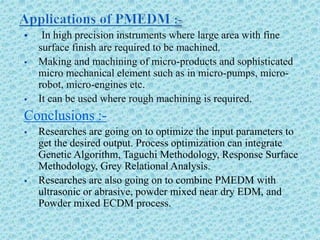  In high precision instruments where large area with fine
surface finish are required to be machined.
 Making and machining of micro-products and sophisticated
micro mechanical element such as in micro-pumps, micro-
robot, micro-engines etc.
 It can be used where rough machining is required.
Conclusions :-
 Researches are going on to optimize the input parameters to
get the desired output. Process optimization can integrate
Genetic Algorithm, Taguchi Methodology, Response Surface
Methodology, Grey Relational Analysis.
 Researches are also going on to combine PMEDM with
ultrasonic or abrasive, powder mixed near dry EDM, and
Powder mixed ECDM process.
 
