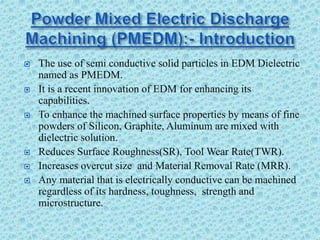  The use of semi conductive solid particles in EDM Dielectric
named as PMEDM.
 It is a recent innovation of EDM for enhancing its
capabilities.
 To enhance the machined surface properties by means of fine
powders of Silicon, Graphite, Aluminum are mixed with
dielectric solution.
 Reduces Surface Roughness(SR), Tool Wear Rate(TWR).
 Increases overcut size and Material Removal Rate (MRR).
 Any material that is electrically conductive can be machined
regardless of its hardness, toughness, strength and
microstructure.
 
