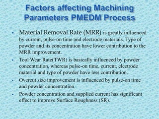  Material Removal Rate (MRR) is greatly influenced
by current, pulse-on time and electrode materials. Type of
powder and its concentration have lower contribution to the
MRR improvement.
 Tool Wear Rate(TWR) is basically influenced by powder
concentration, whereas pulse-on time, current, electrode
material and type of powder have less contribution.
 Overcut size improvement is influenced by pulse-on time
and powder concentration.
 Powder concentration and supplied current has significant
effect to improve Surface Roughness (SR).
 