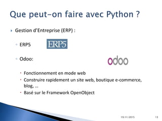  Gestion d’Entreprise (ERP) :
◦ ERP5
◦ Odoo:
 Fonctionnement en mode web
 Construire rapidement un site web, boutique e-commerce,
blog, …
 Basé sur le Framework OpenObject
19/11/2015 13
 