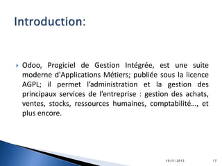  Odoo, Progiciel de Gestion Intégrée, est une suite
moderne d'Applications Métiers; publiée sous la licence
AGPL; il permet l’administration et la gestion des
principaux services de l’entreprise : gestion des achats,
ventes, stocks, ressources humaines, comptabilité…, et
plus encore.
19/11/2015 17
 