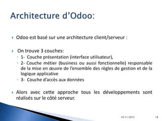  Odoo est basé sur une architecture client/serveur :
 On trouve 3 couches:
◦ 1- Couche présentation (interface utilisateur),
◦ 2- Couche métier (business ou aussi fonctionnelle) responsable
de la mise en œuvre de l’ensemble des règles de gestion et de la
logique applicative
◦ 3- Couche d’accès aux données
 Alors avec cette approche tous les développements sont
réalisés sur le côté serveur.
19/11/2015 18
 