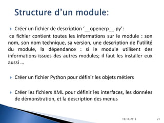  Créer un fichier de description ‘__openerp__.py’:
ce fichier contient toutes les informations sur le module : son
nom, son nom technique, sa version, une description de l’utilité
du module, la dépendance : si le module utilisent des
informations issues des autres modules; il faut les installer eux
aussi …
 Créer un fichier Python pour définir les objets métiers
 Créer les fichiers XML pour définir les interfaces, les données
de démonstration, et la description des menus
19/11/2015 21
 