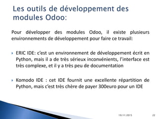 Pour développer des modules Odoo, il existe plusieurs
environnements de développement pour faire ce travail:
 ERIC IDE: c’est un environnement de développement écrit en
Python, mais il a de très sérieux inconvénients, l’interface est
très complexe, et il y a très peu de documentation
 Komodo IDE : cet IDE fournit une excellente répartition de
Python, mais c’est très chère de payer 300euro pour un IDE
19/11/2015 22
 