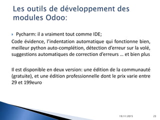  Pycharm: il a vraiment tout comme IDE;
Code évidence, l’indentation automatique qui fonctionne bien,
meilleur python auto-complétion, détection d’erreur sur la volé,
suggestions automatiques de correction d’erreurs … et bien plus
Il est disponible en deux version: une édition de la communauté
(gratuite), et une édition professionnelle dont le prix varie entre
29 et 199euro
19/11/2015 23
 