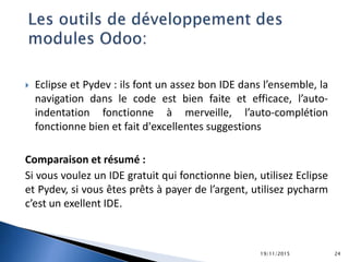  Eclipse et Pydev : ils font un assez bon IDE dans l’ensemble, la
navigation dans le code est bien faite et efficace, l’auto-
indentation fonctionne à merveille, l’auto-complétion
fonctionne bien et fait d'excellentes suggestions
Comparaison et résumé :
Si vous voulez un IDE gratuit qui fonctionne bien, utilisez Eclipse
et Pydev, si vous êtes prêts à payer de l’argent, utilisez pycharm
c’est un exellent IDE.
19/11/2015 24
 