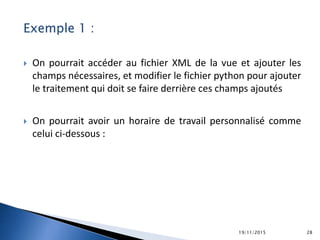 Exemple 1 :
 On pourrait accéder au fichier XML de la vue et ajouter les
champs nécessaires, et modifier le fichier python pour ajouter
le traitement qui doit se faire derrière ces champs ajoutés
 On pourrait avoir un horaire de travail personnalisé comme
celui ci-dessous :
19/11/2015 28
 
