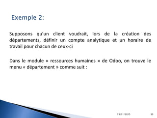 Exemple 2:
Supposons qu’un client voudrait, lors de la création des
départements, définir un compte analytique et un horaire de
travail pour chacun de ceux-ci
Dans le module « ressources humaines » de Odoo, on trouve le
menu « département » comme suit :
19/11/2015 30
 