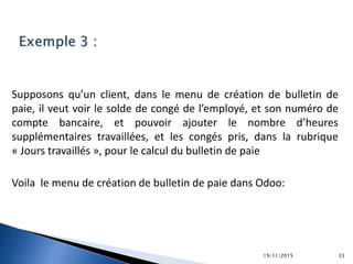 Supposons qu’un client, dans le menu de création de bulletin de
paie, il veut voir le solde de congé de l’employé, et son numéro de
compte bancaire, et pouvoir ajouter le nombre d’heures
supplémentaires travaillées, et les congés pris, dans la rubrique
« Jours travaillés », pour le calcul du bulletin de paie
Voila le menu de création de bulletin de paie dans Odoo:
19/11/2015 33
 