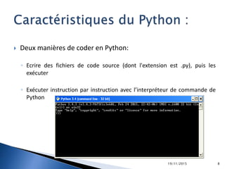  Deux manières de coder en Python:
◦ Ecrire des fichiers de code source (dont l'extension est .py), puis les
exécuter
◦ Exécuter instruction par instruction avec l’interpréteur de commande de
Python
19/11/2015 8
 