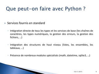  Services fournis en standard
◦ Intégration directe de tous les types et les services de base (les chaînes de
caractères, les types numériques, la gestion des erreurs, la gestion des
fichiers, …)
◦ Intégration des structures de haut niveau (listes, les ensembles, les
tableaux, …)
◦ Présence de nombreux modules spécialisés (math, datetime, sqlite3, …)
19/11/2015 9
 