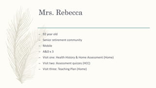 Mrs. Rebecca
– 92 year old
– Senior retirement community
– Mobile
– A&O x 3
– Visit one: Health History & Home Assessment (Home)
– Visit two: Assessment quizzes (HCC)
– Visit three: Teaching Plan (Home)
 