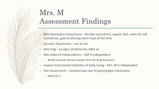 Mrs. M
Assessment Findings
– Mini Nutritional Assessment – No diet restrictions, regular diet, cooks for self
sometimes, goes to dinning room most of the time
– Geriatric Depression – not at risk
– Mini-Cog – no signs of dementia; A&O x3
– Katz Index of Independence – 100 % Independent
– Needs assistive devises (power chair for long distances)
– Lawton Instrumental Activities of Daily Living – Mrs. M is independent
– Pain Assessment – constant pain due to polymyalgia rheumatica
– Meds for it
 