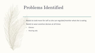 Problems Identified
– Needs to cook more for self so she can regulate/monitor what she is eating
– Needs to wear assistive devises at all times
– Glasses
– Hearing aids
 