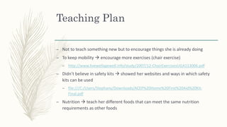 Teaching Plan
– Not to teach something new but to encourage things she is already doing
– To keep mobility  encourage more exercises (chair exercise)
– http://www.livewellagewell.info/study/2007/12-ChairExercisesUGA113006.pdf
– Didn’t believe in safety kits  showed her websites and ways in which safety
kits can be used
– file:///C:/Users/Stephany/Downloads/ACEP%20Home%20First%20Aid%20Kit-
Final.pdf
– Nutrition  teach her different foods that can meet the same nutrition
requirements as other foods
 