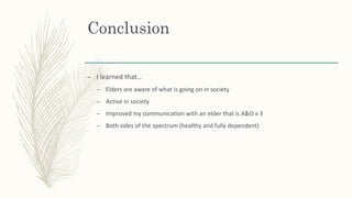 Conclusion
– I learned that…
– Elders are aware of what is going on in society
– Active in society
– Improved my communication with an elder that is A&O x 3
– Both sides of the spectrum (healthy and fully dependent)
 