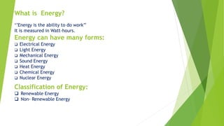 ‘’Energy is the ability to do work’’
It is measured in Watt-hours.
Energy can have many forms:
 Electrical Energy
 Light Energy
 Mechanical Energy
 Sound Energy
 Heat Energy
 Chemical Energy
 Nuclear Energy
What is Energy?
Classification of Energy:
 Renewable Energy
 Non- Renewable Energy
 