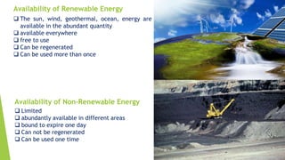 Availability of Renewable Energy
Availability of Non-Renewable Energy
 The sun, wind, geothermal, ocean, energy are
available in the abundant quantity
 available everywhere
 free to use
 Can be regenerated
 Can be used more than once
 Limited
 abundantly available in different areas
 bound to expire one day
 Can not be regenerated
 Can be used one time
 