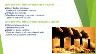 Environmental effect of Renewable Sources
 Lower Carbon emissions
 Green and environment friendly
 Produce clean energy
 Geothermal energy bring toxic chemicals
beneath the earth surface
Environmental effect of Non-Renewable Sources
 Higher Carbon emissions
 Release toxic gases
 cause for global warming
 Coal once burnt produces carbon dioxide
 Uranium is dangerous to humans
 