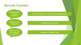 Barcode Scanners
Who invented
the first
scanner?
Where it was
installed
What was the
first item to
be scanned?
The first scanner was invented by George Laurer.
At Marsh’s supermarket.
A packet of Wrigley's Gum
11
 