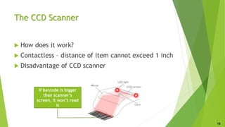 The CCD Scanner
 How does it work?
 Contactless – distance of item cannot exceed 1 inch
 Disadvantage of CCD scanner
If barcode is bigger
than scanner’s
screen, it won’t read
it
15
 
