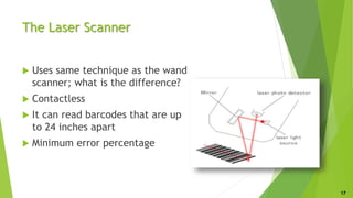The Laser Scanner
 Uses same technique as the wand
scanner; what is the difference?
 Contactless
 It can read barcodes that are up
to 24 inches apart
 Minimum error percentage
17
 