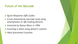 Future of the Barcode
 Quick Response (QR) Codes
 A two dimensional barcode read using
smartphones or QR reading devices
 Invented by Denso-Wave in 1994
 Scanning is done using phone’s camera
 Ideal placement location
18
 