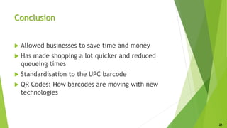 Conclusion
 Allowed businesses to save time and money
 Has made shopping a lot quicker and reduced
queueing times
 Standardisation to the UPC barcode
 QR Codes: How barcodes are moving with new
technologies
21
 