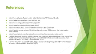References
 http://www.physics. Rutgers.edu/~pchandra/physiss397/Handout10. pdf.
 http://www.barcodingfonts.com/pdf/UPC.pdf
 http://www.computalabel.com/aboutupc.htm
 http://www.barcodeisland.com/upce.phtml
 http://inventors.about.com/od/bstartinventions/a/Bar-Codes.htm
 http://whatis.techtarget.com/definition/barcode-reader-POS-scanner-bar-code-reader-
price-scanner
 http://www.taltech.com/barcodesoftware/articles/how_barcode_reader_works
 Content Marketing Institute, seven Creative and Effective QR Code Examples From Around the
World, http://contentmarketinginstitute.com/2012/06/effective-qr-code-examples-from-
around-the-world/ (accessed 29th November, 2015)
 Scanova Blog, How to Scan QR codes, http://scanova.io/blog/blog/2015/05/14/how-to-scan-
qr-codes/. (accessed 29th November, 2015)
24
 